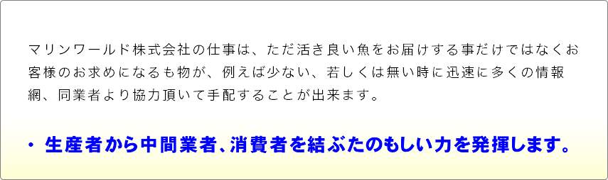 マリンワールド株式会社の仕事は、ただ活き良い魚をお届けする事だけではなくお客様のお求めになるも物が、例えば少ない、若しくは無い時に迅速に多くの情報網、同業者より協力頂いて手配することが出来ます。  •　生産者から中間業者、消費者を結ぶたのもしい力を発揮します。